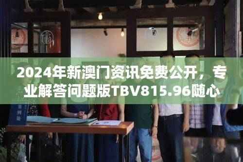 2024年新澳门资讯免费公开,专业解答问题版TBV815.96随心版