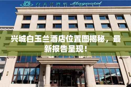 兴城白玉兰酒店位置图揭秘,最新报告呈现!