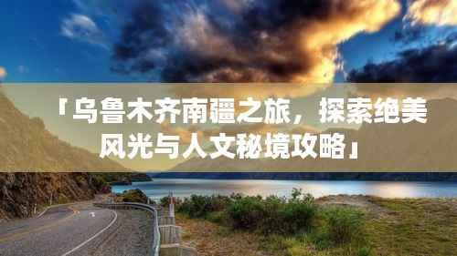 「乌鲁木齐南疆之旅，探索绝美风光与人文秘境攻略」